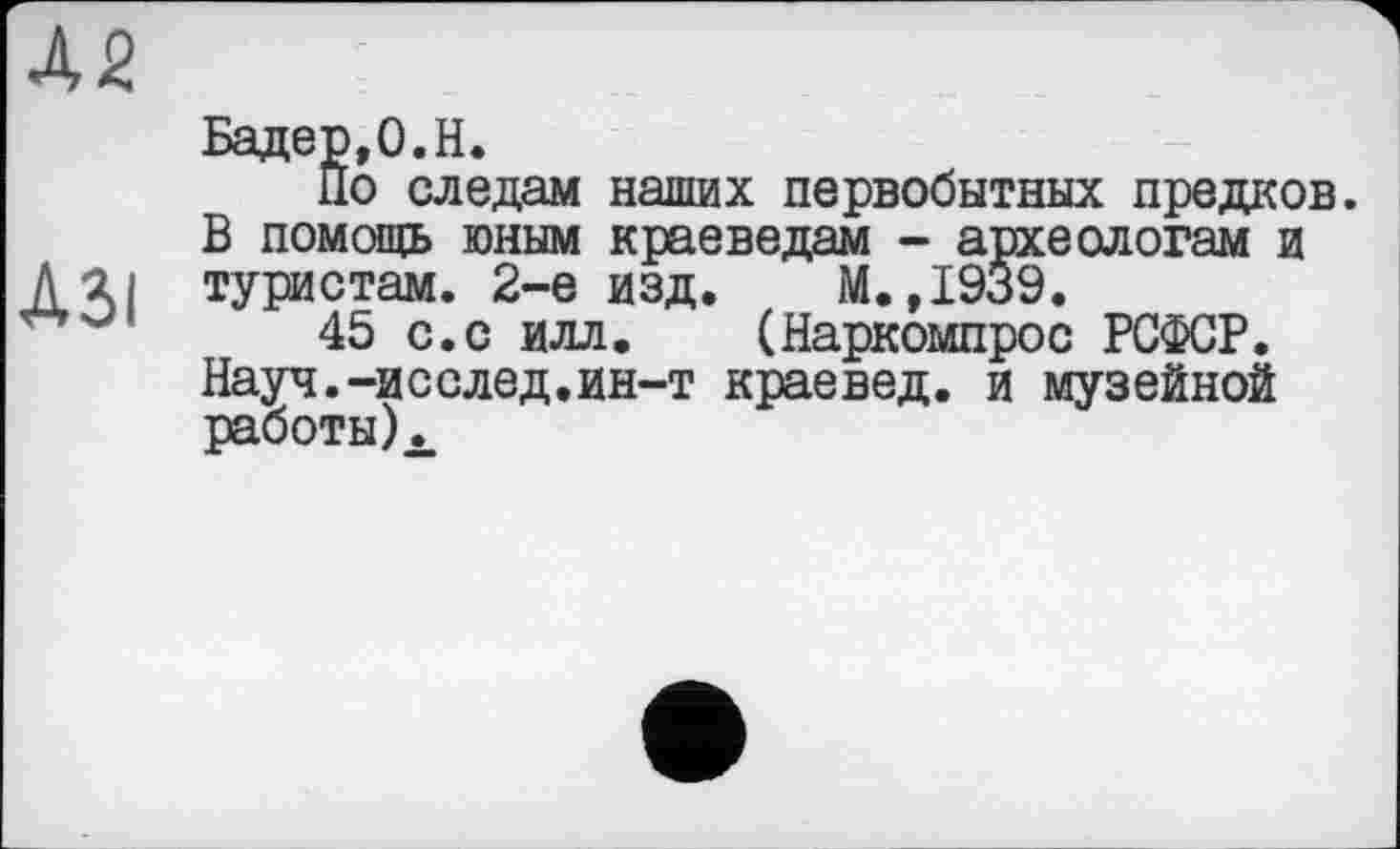 ﻿Бадер,0.H.
По следам наших первобытных предков. В помощь юным краеведам - археологам и туристам. 2-е изд. М.,1939.
45 с.с илл. (Наркомпрос РСФСР. Науч.-исслед.ин-т краевед, и музейной работы).